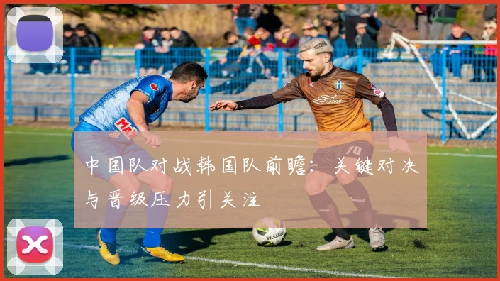 中国队对战韩国队前瞻:关键对决与晋级压力引关注