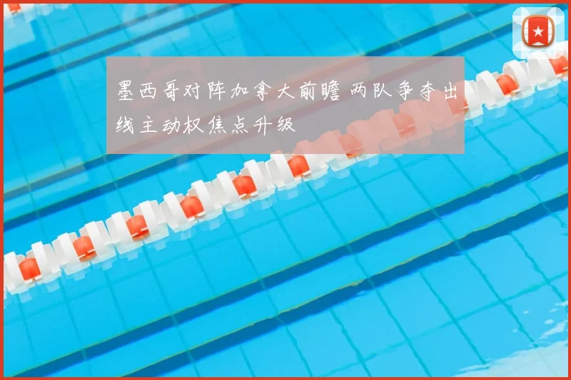 墨西哥对阵加拿大前瞻 两队争夺出线主动权焦点升级