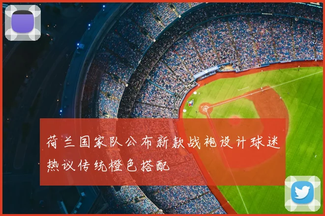 荷兰国家队公布新款战袍设计球迷热议传统橙色搭配