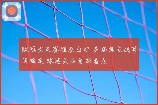 欧冠女足赛程表出炉 多场焦点战时间确定 球迷关注晋级看点