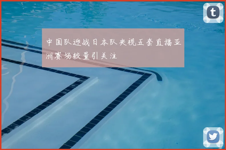 中国队迎战日本队央视五套直播亚洲赛场较量引关注
