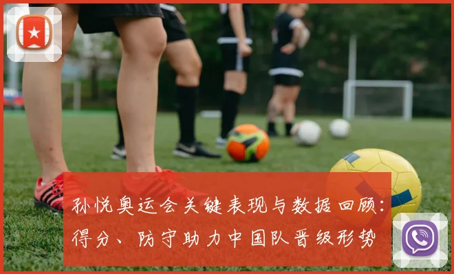 孙悦奥运会关键表现与数据回顾:得分、防守助力中国队晋级形势