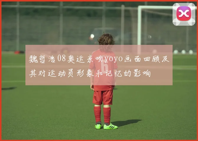 魏哲浩08奥运亲吻yoyo画面回顾及其对运动员形象和记忆的影响