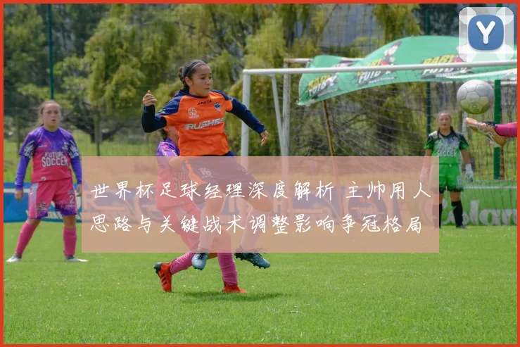 世界杯足球经理深度解析 主帅用人思路与关键战术调整影响争冠格局