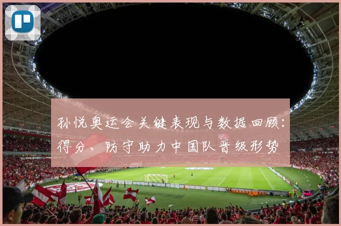 孙悦奥运会关键表现与数据回顾：得分、防守助力中国队晋级形势