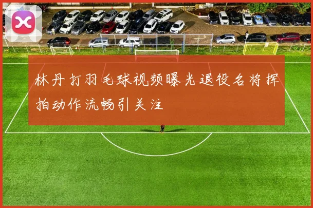 林丹打羽毛球视频曝光退役名将挥拍动作流畅引关注