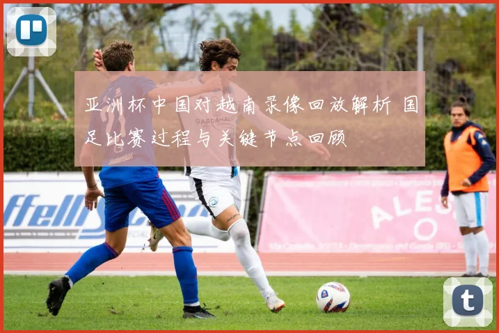 亚洲杯中国对越南录像回放解析 国足比赛过程与关键节点回顾