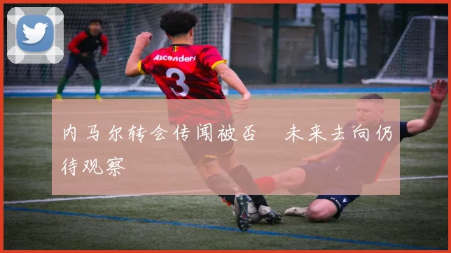 内马尔转会传闻被否 未来去向仍待观察