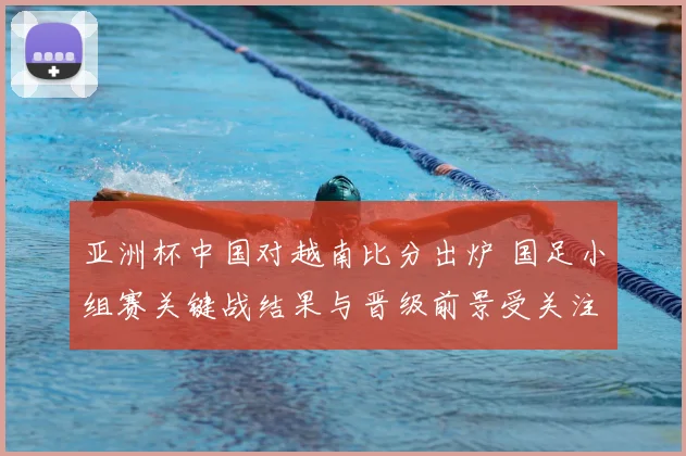 亚洲杯中国对越南比分出炉 国足小组赛关键战结果与晋级前景受关注