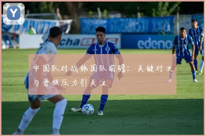 中国队对战韩国队前瞻:关键对决与晋级压力引关注
