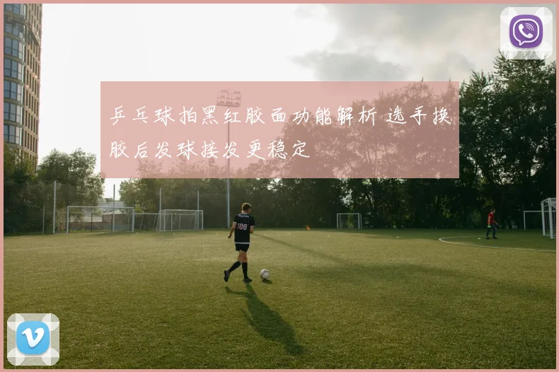 乒乓球拍黑红胶面功能解析 选手换胶后发球接发更稳定