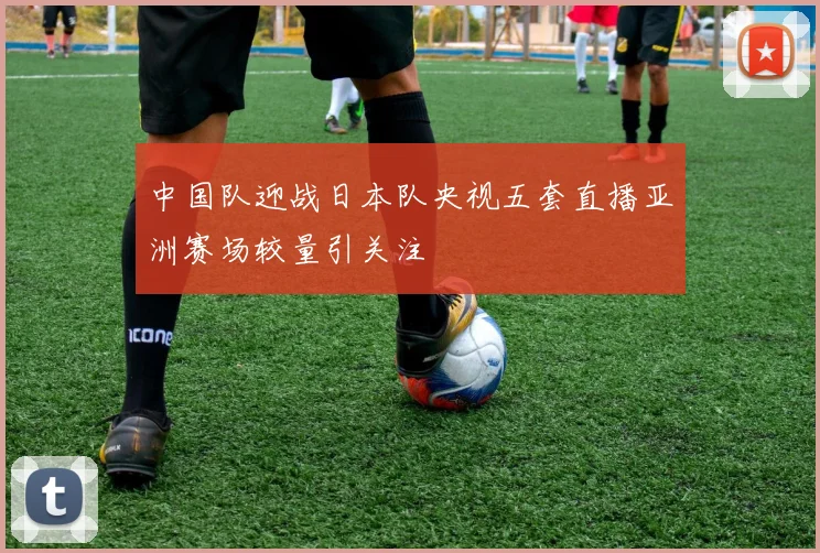 中国队迎战日本队央视五套直播亚洲赛场较量引关注