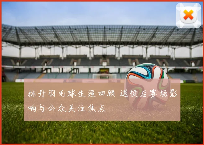 林丹羽毛球生涯回顾 退役后赛场影响与公众关注焦点