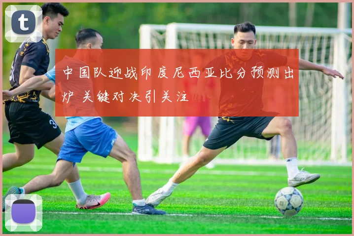 中国队迎战印度尼西亚比分预测出炉 关键对决引关注