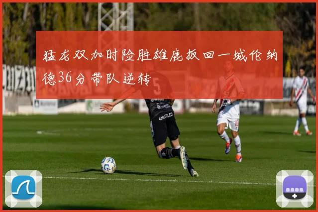 猛龙双加时险胜雄鹿扳回一城伦纳德36分带队逆转
