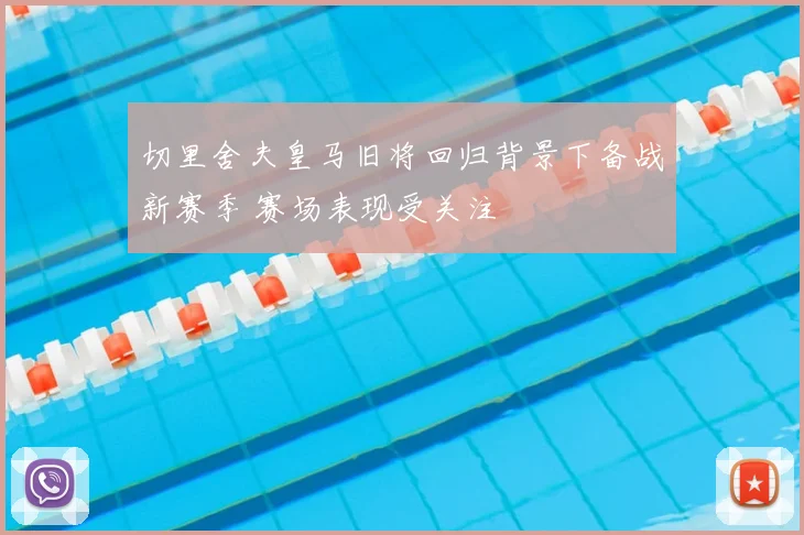 切里舍夫皇马旧将回归背景下备战新赛季 赛场表现受关注