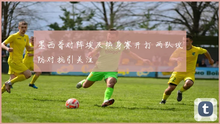 墨西哥对阵埃及热身赛开打 两队攻防对抗引关注