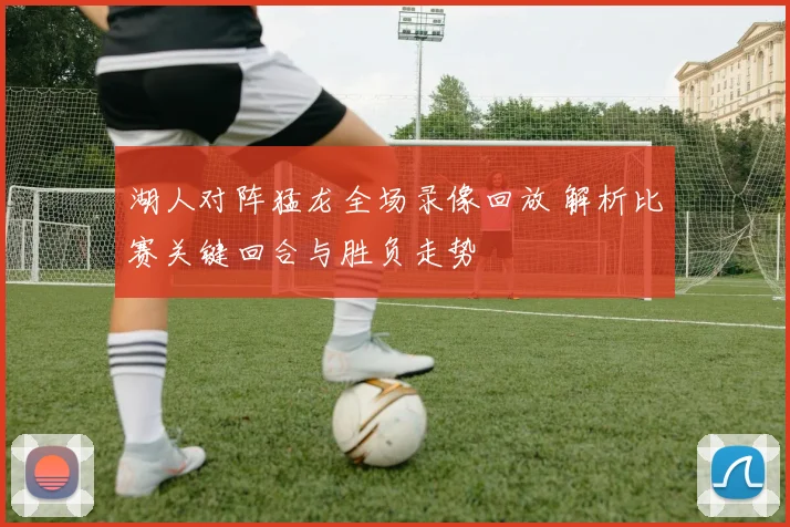 湖人对阵猛龙全场录像回放 解析比赛关键回合与胜负走势