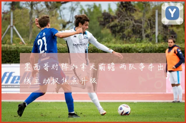 墨西哥对阵加拿大前瞻 两队争夺出线主动权焦点升级