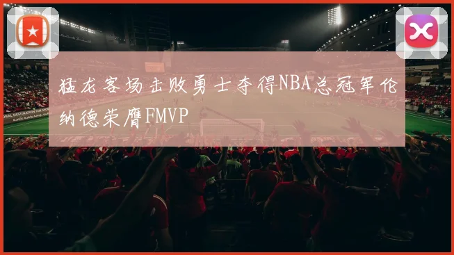 猛龙客场击败勇士夺得NBA总冠军伦纳德荣膺FMVP