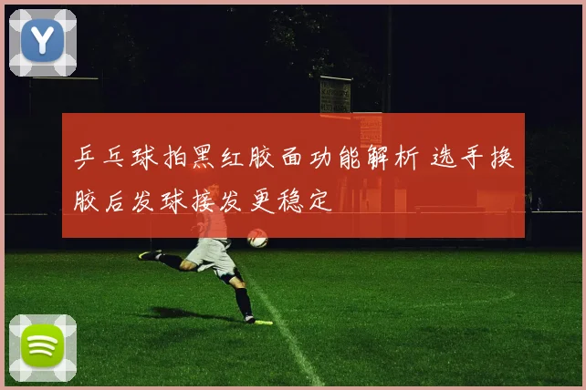 乒乓球拍黑红胶面功能解析 选手换胶后发球接发更稳定