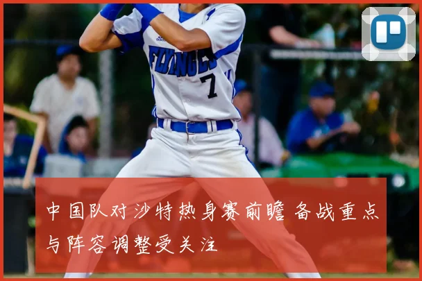 中国队对沙特热身赛前瞻 备战重点与阵容调整受关注