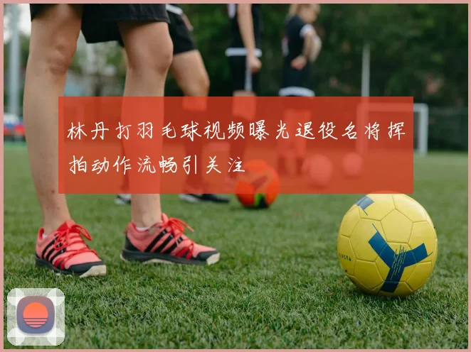 林丹打羽毛球视频曝光退役名将挥拍动作流畅引关注