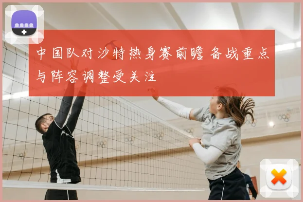 中国队对沙特热身赛前瞻 备战重点与阵容调整受关注