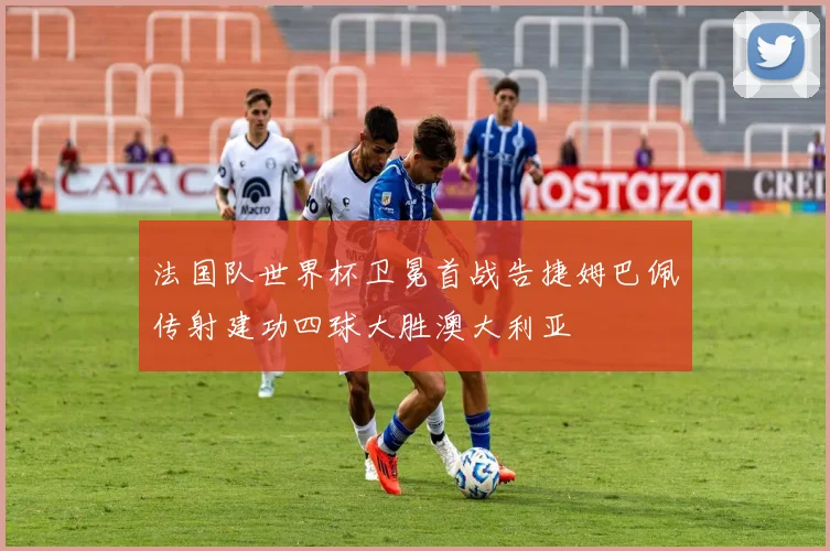 法国队世界杯卫冕首战告捷姆巴佩传射建功四球大胜澳大利亚