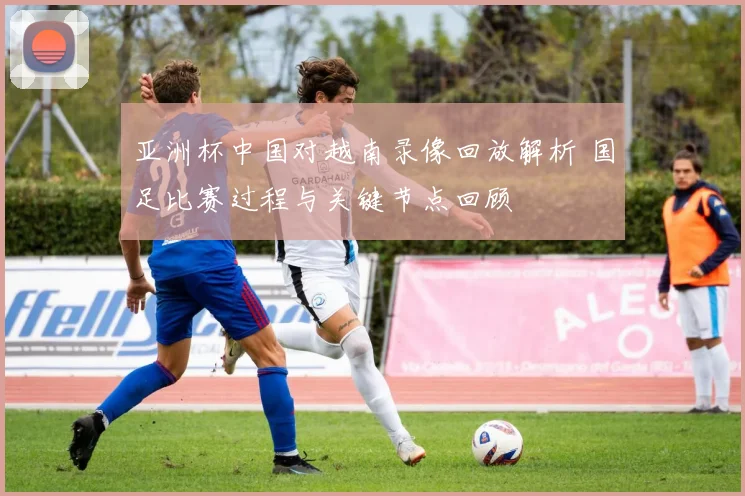 亚洲杯中国对越南录像回放解析 国足比赛过程与关键节点回顾