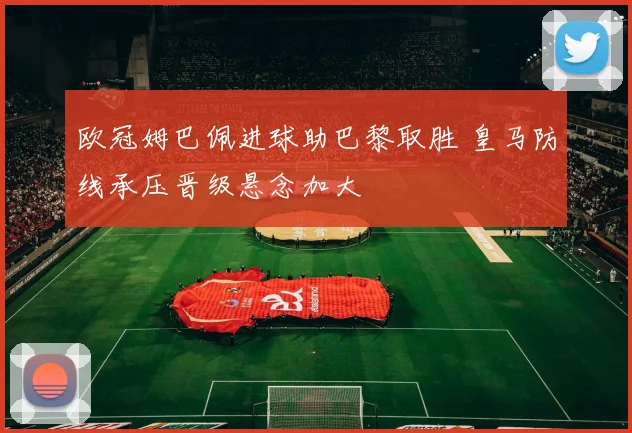 欧冠姆巴佩进球助巴黎取胜 皇马防线承压晋级悬念加大