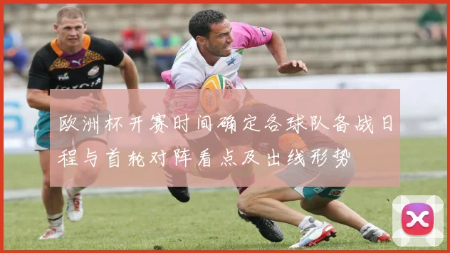 欧洲杯开赛时间确定各球队备战日程与首轮对阵看点及出线形势