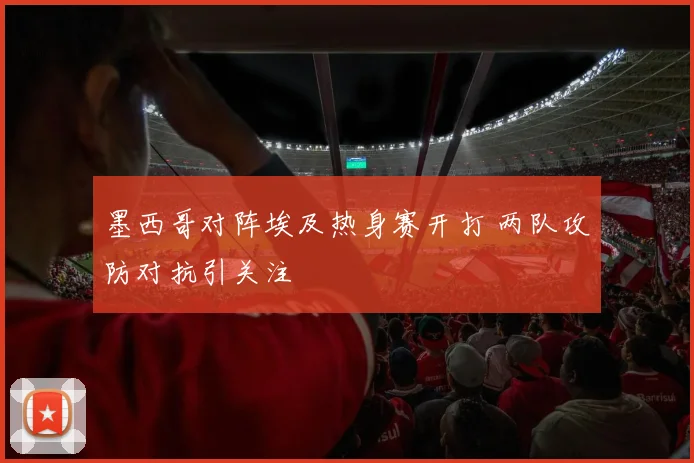 墨西哥对阵埃及热身赛开打 两队攻防对抗引关注