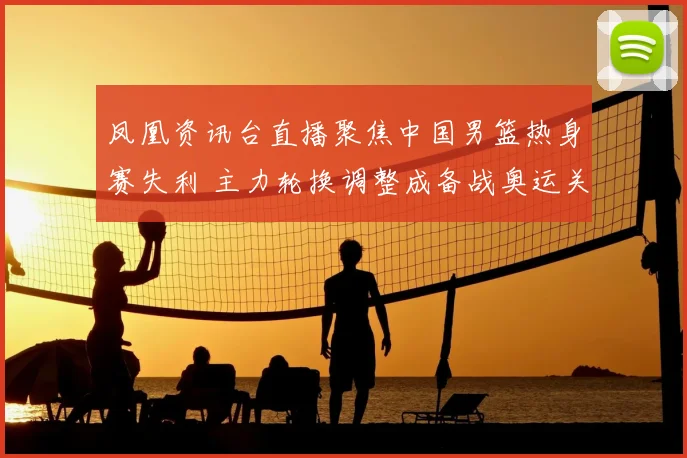 凤凰资讯台直播聚焦中国男篮热身赛失利 主力轮换调整成备战奥运关键看点