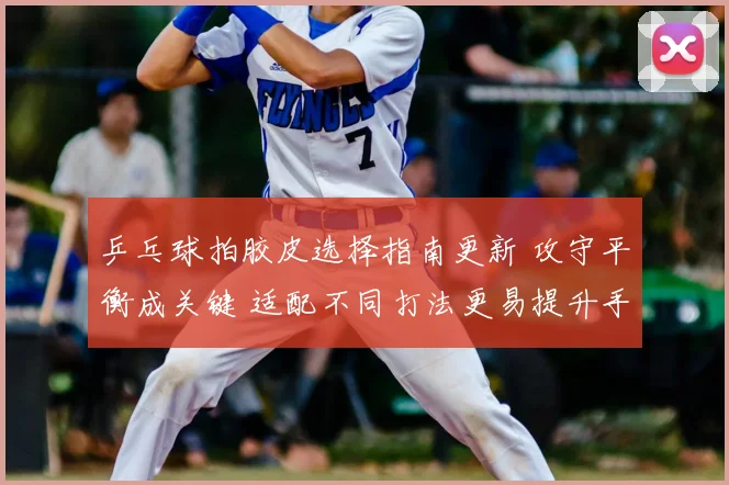 乒乓球拍胶皮选择指南更新 攻守平衡成关键 适配不同打法更易提升手感